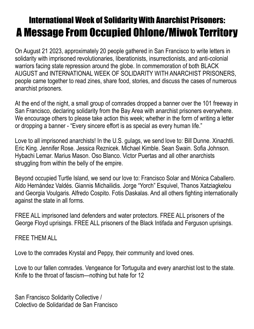 International Week of Solidarity With Anarchist Prisoners:
A Message From Occupied Ohlone/Miwok Territory

On August 21 2023, approximately 20 people gathered in San Francisco to write letters in
solidarity with imprisoned revolutionaries, liberationists, insurrectionists, and anti-colonial
warriors facing state repression around the globe. In commemoration of both BLACK
AUGUST and INTERNATIONAL WEEK OF SOLIDARITY WITH ANARCHIST PRISONERS,
people came together to read zines, share food, stories, and discuss the cases of numerous
anarchist prisoners.

At the end of the night, a small group of comrades dropped a banner over the 101 freeway in
San Francisco, declaring solidarity from the Bay Area with anarchist prisoners everywhere.
We encourage others to please take action this week; whether in the form of writing a letter
or dropping a banner - “Every sincere effort is as special as every human life.”

Love to all imprisoned anarchists! In the U.S. gulags, we send love to: Bill Dunne. Xinachtli.
Eric King. Jennifer Rose. Jessica Reznicek. Michael Kimble. Sean Swain. Sofia Johnson.
Hybachi Lemar. Marius Mason. Oso Blanco. Victor Puertas and all other anarchists
struggling from within the belly of the empire.

Beyond occupied Turtle Island, we send our love to: Francisco Solar and Monica Caballero.
Aldo Hernandez Valdés. Giannis Michailidis. Jorge “Yorch” Esquivel, Thanos Xatziagkelou
and Georgia Voulgaris. Alfredo Cospito. Fotis Daskalas. And all others fighting internationally
against the state in all forms.

FREE ALL imprisoned land defenders and water protectors. FREE ALL prisoners of the
George Floyd uprisings. FREE ALL prisoners of the Black Intifada and Ferguson uprisings.

FREE THEM ALL
Love to the comrades Krystal and Peppy, their community and loved ones.
Love to our fallen comrades. Vengeance for Tortuguita and every anarchist lost to the state.

Knife to the throat of fascism—nothing but hate for 12

San Francisco Solidarity Collective /
Colectivo de Solidaridad de San Francisco
